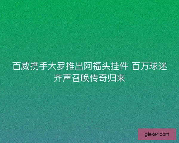 百威携手大罗推出阿福头挂件 百万球迷齐声召唤传奇归来