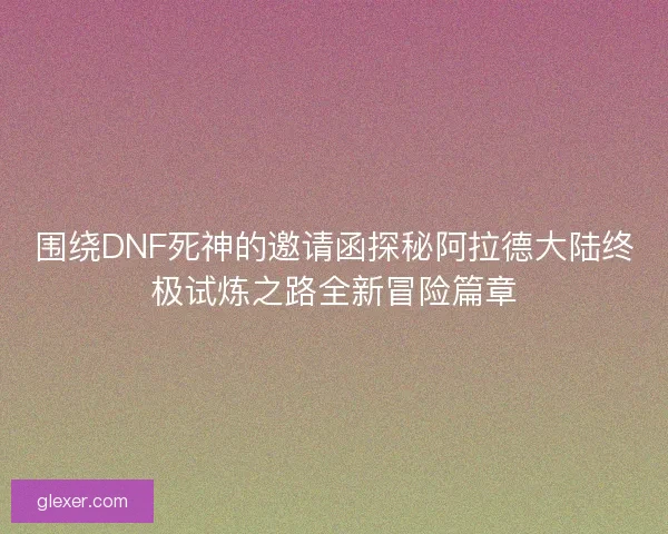 围绕DNF死神的邀请函探秘阿拉德大陆终极试炼之路全新冒险篇章