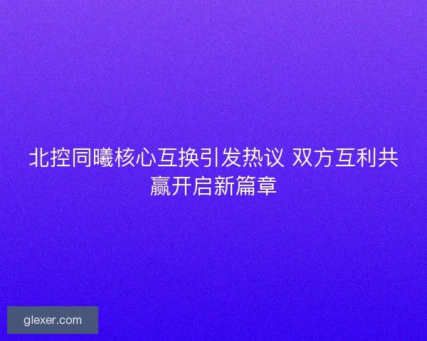 北控同曦核心互换引发热议 双方互利共赢开启新篇章
